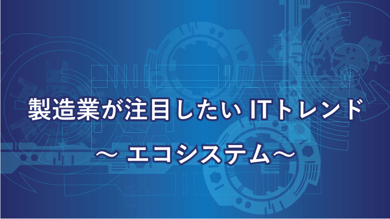 製造業が注目したいITトレンド～エコシステム～