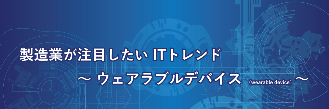 製造業が注目したいITトレンド～ウェアラブルデバイス（wearable device）～