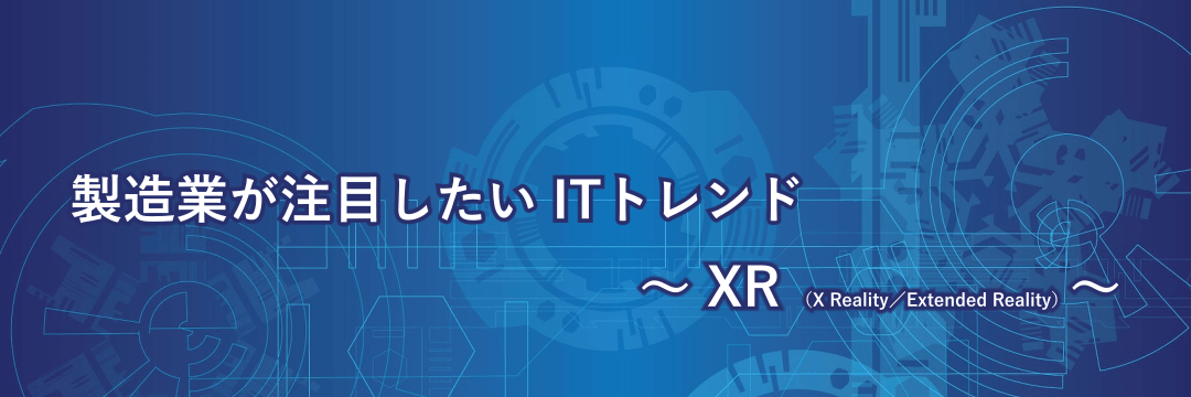 製造業が注目したいITトレンド～XR（X Reality／Extended Reality）～
