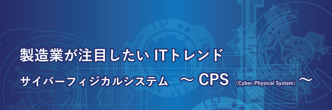 製造業が注目したいITトレンド サイバーフィジカルシステム ～CPS (Cyber-Physical System) ～