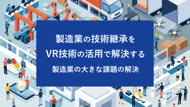 製造業の技術継承をVR技術の活用で解決する 製造業の大きな課題の解決