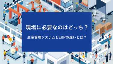 生産管理システムとERPの違いとは？現場に必要なのはどっち？
