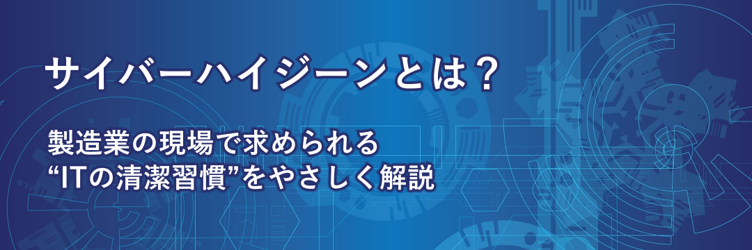 サイバーハイジーンとは？製造業の現場で求められる“ITの清潔習慣”をやさしく解説