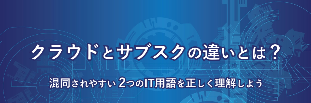 クラウドとサブスクの違いとは？―混同されやすい2つのIT用語を正しく理解しよう